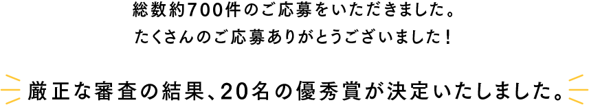 総数約700件のご応募をいただきました。たくさんのご応募ありがとうございました！『厳正な審査の結果、20名の優秀賞が決定いたしました。』