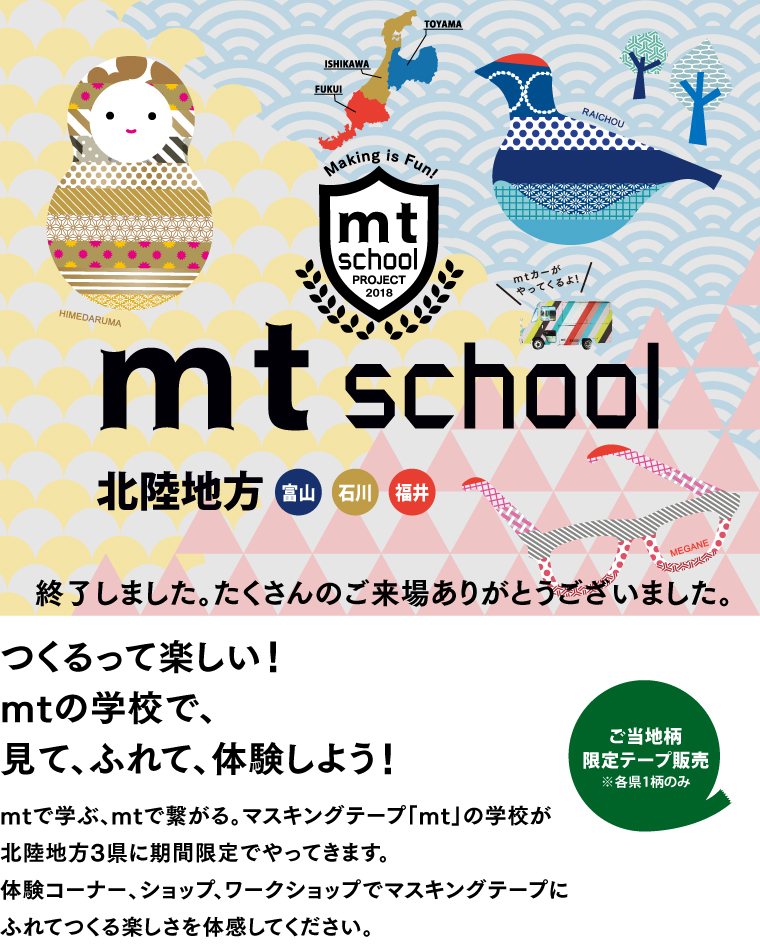 mt school 北陸
2018.07.12 → 08.31 つくるって楽しい！mtの学校で、見て、ふれて、体験しよう！mtで学ぶ、mtで繋がる。マスキングテープ「mt」の学校が
北陸地方3県に期間限定でやってきます。体験コーナー、ショップ、ワークショップでマスキングテープにふれてつくる楽しさを体感してください。（終了しました。たくさんのご来場ありがとうございました。）