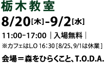 【栃木教室】8.20[木]-9.2[水]10:00-17:00|入場無料|※カフェはL.O 16：30 [ 8/25、9/1は休業]／会場＝森をひらくこと、T.O.D.A.