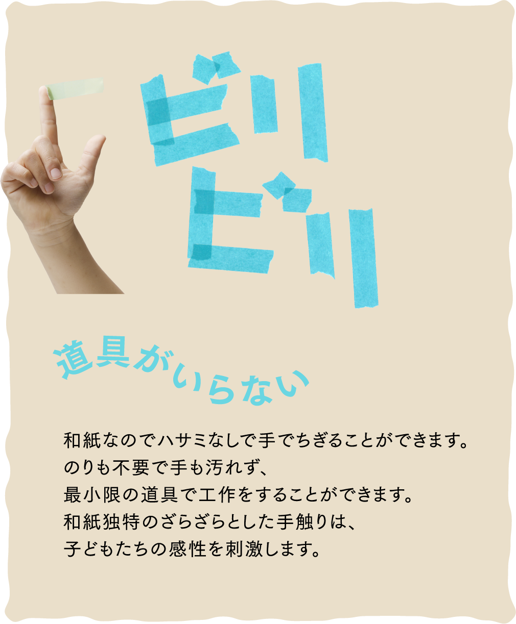 ビリビリ 道具がいらない 和紙なのでハサミなしで手でちぎることができます。のりも不要で手も汚れず、最小限の道具で工作をすることができます。和紙独特のざらざらとした手触りは、子どもたちの感性を刺激します。