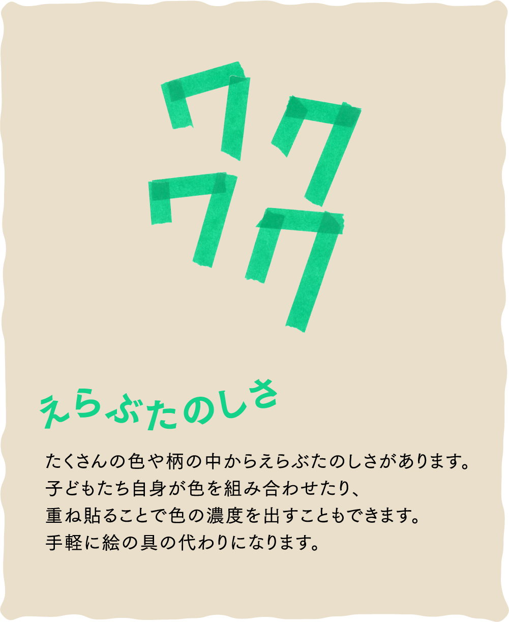 ワクワク えらぶたのしさ たくさんの色や柄の中からえらぶたのしさがあります。子どもたち自身が色を組み合わせたり、重ね貼ることで色の濃度を出すこともできます。手軽に絵の具の代わりになります。